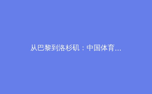 从巴黎到洛杉矶：中国体育的奥运周期战略转型与深层挑战 - 4