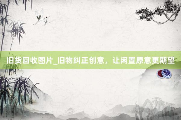 旧货回收图片_旧物纠正创意，让闲置原意更期望
