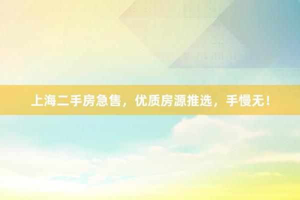 上海二手房急售，优质房源推选，手慢无！