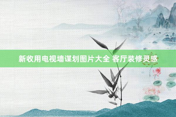新收用电视墙谋划图片大全 客厅装修灵感