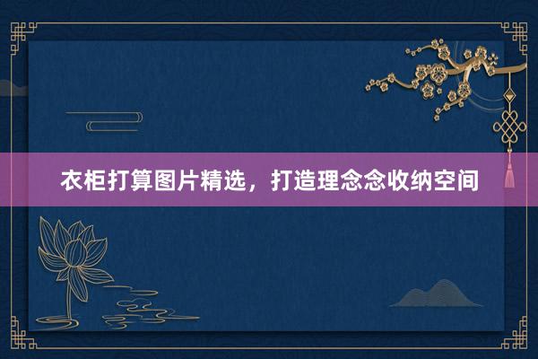 衣柜打算图片精选，打造理念念收纳空间