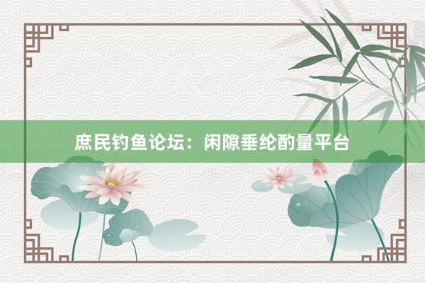 庶民钓鱼论坛：闲隙垂纶酌量平台